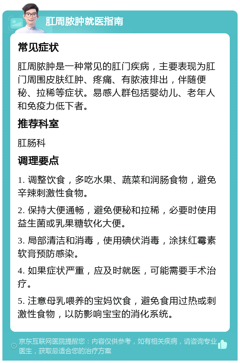 肛周脓肿就医指南 常见症状 肛周脓肿是一种常见的肛门疾病，主要表现为肛门周围皮肤红肿、疼痛、有脓液排出，伴随便秘、拉稀等症状。易感人群包括婴幼儿、老年人和免疫力低下者。 推荐科室 肛肠科 调理要点 1. 调整饮食，多吃水果、蔬菜和润肠食物，避免辛辣刺激性食物。 2. 保持大便通畅，避免便秘和拉稀，必要时使用益生菌或乳果糖软化大便。 3. 局部清洁和消毒，使用碘伏消毒，涂抹红霉素软膏预防感染。 4. 如果症状严重，应及时就医，可能需要手术治疗。 5. 注意母乳喂养的宝妈饮食，避免食用过热或刺激性食物，以防影响宝宝的消化系统。