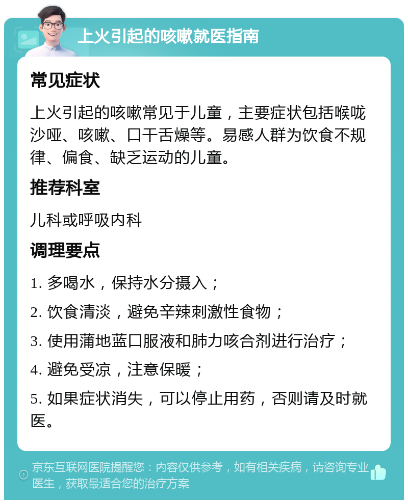 上火引起的咳嗽就医指南 常见症状 上火引起的咳嗽常见于儿童，主要症状包括喉咙沙哑、咳嗽、口干舌燥等。易感人群为饮食不规律、偏食、缺乏运动的儿童。 推荐科室 儿科或呼吸内科 调理要点 1. 多喝水，保持水分摄入； 2. 饮食清淡，避免辛辣刺激性食物； 3. 使用蒲地蓝口服液和肺力咳合剂进行治疗； 4. 避免受凉，注意保暖； 5. 如果症状消失，可以停止用药，否则请及时就医。