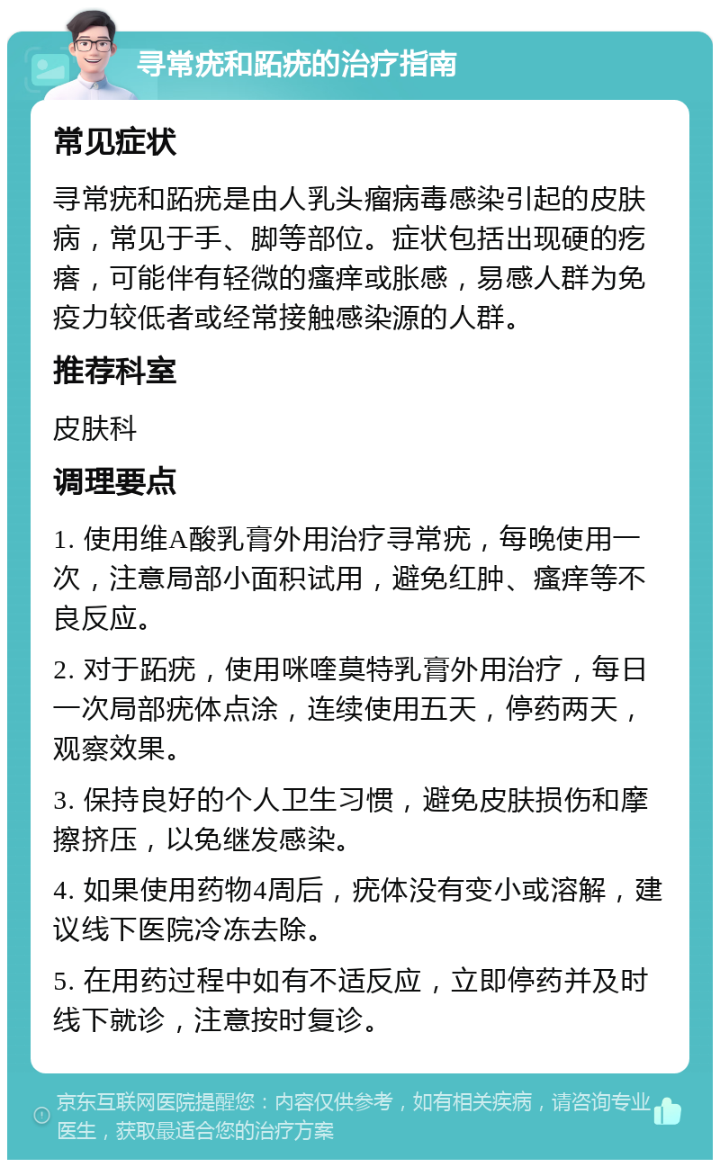 寻常疣和跖疣的治疗指南 常见症状 寻常疣和跖疣是由人乳头瘤病毒感染引起的皮肤病，常见于手、脚等部位。症状包括出现硬的疙瘩，可能伴有轻微的瘙痒或胀感，易感人群为免疫力较低者或经常接触感染源的人群。 推荐科室 皮肤科 调理要点 1. 使用维A酸乳膏外用治疗寻常疣，每晚使用一次，注意局部小面积试用，避免红肿、瘙痒等不良反应。 2. 对于跖疣，使用咪喹莫特乳膏外用治疗，每日一次局部疣体点涂，连续使用五天，停药两天，观察效果。 3. 保持良好的个人卫生习惯，避免皮肤损伤和摩擦挤压，以免继发感染。 4. 如果使用药物4周后，疣体没有变小或溶解，建议线下医院冷冻去除。 5. 在用药过程中如有不适反应，立即停药并及时线下就诊，注意按时复诊。