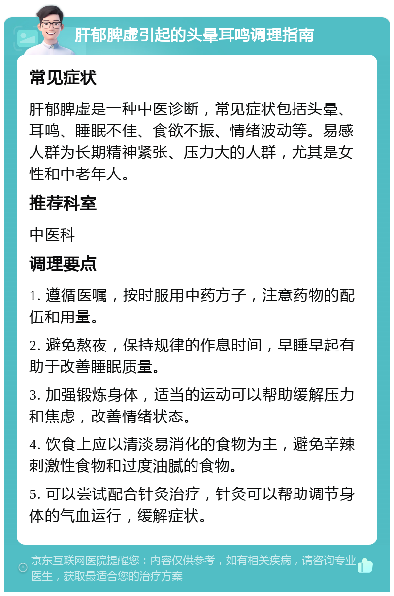 肝郁脾虚引起的头晕耳鸣调理指南 常见症状 肝郁脾虚是一种中医诊断，常见症状包括头晕、耳鸣、睡眠不佳、食欲不振、情绪波动等。易感人群为长期精神紧张、压力大的人群，尤其是女性和中老年人。 推荐科室 中医科 调理要点 1. 遵循医嘱，按时服用中药方子，注意药物的配伍和用量。 2. 避免熬夜，保持规律的作息时间，早睡早起有助于改善睡眠质量。 3. 加强锻炼身体，适当的运动可以帮助缓解压力和焦虑，改善情绪状态。 4. 饮食上应以清淡易消化的食物为主，避免辛辣刺激性食物和过度油腻的食物。 5. 可以尝试配合针灸治疗，针灸可以帮助调节身体的气血运行，缓解症状。