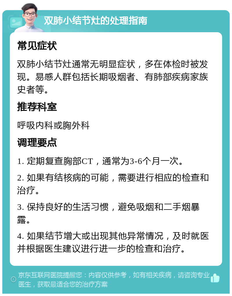 双肺小结节灶的处理指南 常见症状 双肺小结节灶通常无明显症状，多在体检时被发现。易感人群包括长期吸烟者、有肺部疾病家族史者等。 推荐科室 呼吸内科或胸外科 调理要点 1. 定期复查胸部CT，通常为3-6个月一次。 2. 如果有结核病的可能，需要进行相应的检查和治疗。 3. 保持良好的生活习惯，避免吸烟和二手烟暴露。 4. 如果结节增大或出现其他异常情况，及时就医并根据医生建议进行进一步的检查和治疗。