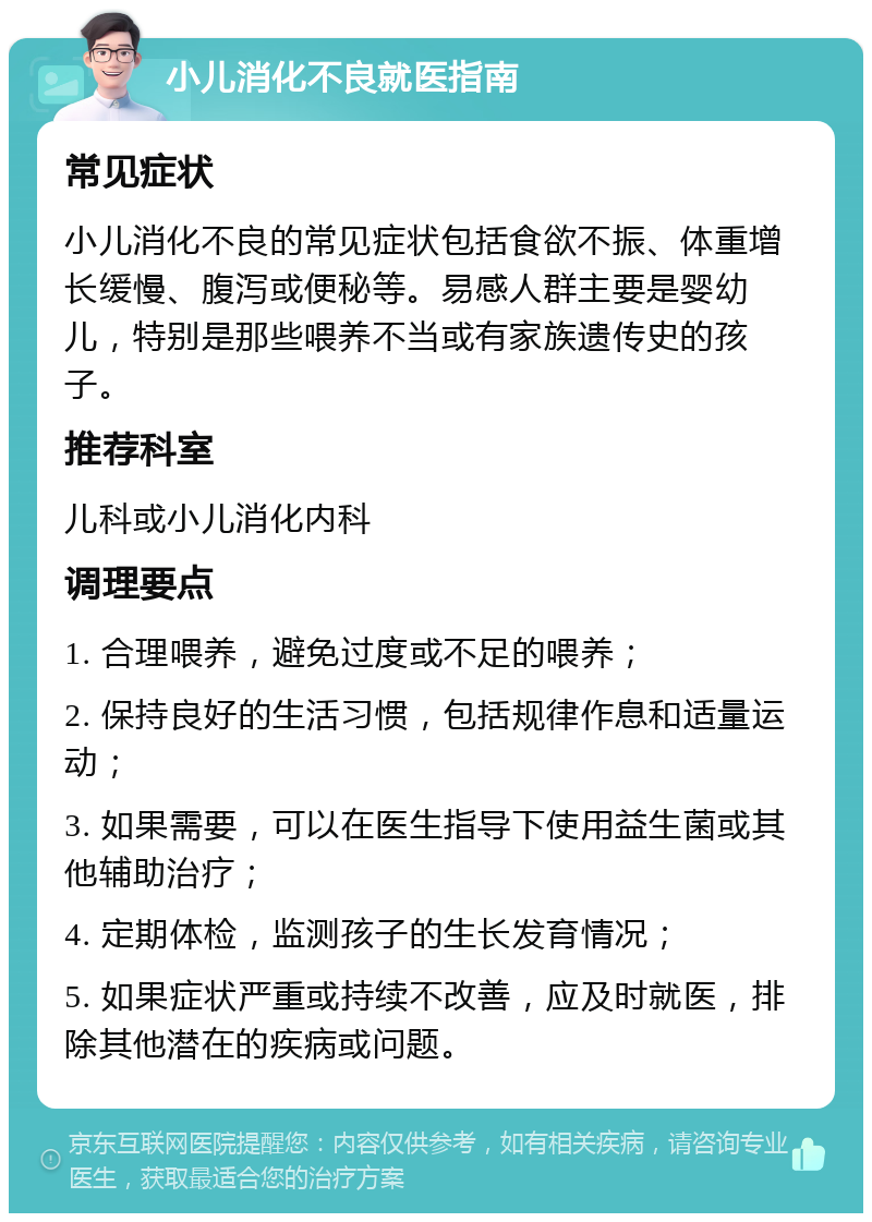 小儿消化不良就医指南 常见症状 小儿消化不良的常见症状包括食欲不振、体重增长缓慢、腹泻或便秘等。易感人群主要是婴幼儿，特别是那些喂养不当或有家族遗传史的孩子。 推荐科室 儿科或小儿消化内科 调理要点 1. 合理喂养，避免过度或不足的喂养； 2. 保持良好的生活习惯，包括规律作息和适量运动； 3. 如果需要，可以在医生指导下使用益生菌或其他辅助治疗； 4. 定期体检，监测孩子的生长发育情况； 5. 如果症状严重或持续不改善，应及时就医，排除其他潜在的疾病或问题。