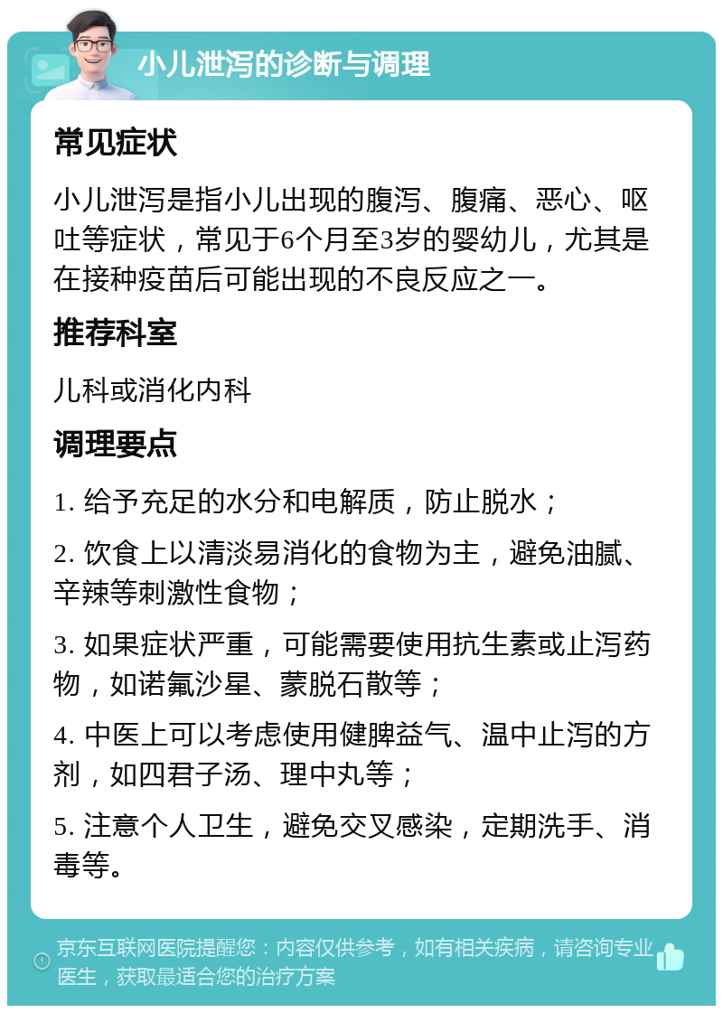 小儿泄泻的诊断与调理 常见症状 小儿泄泻是指小儿出现的腹泻、腹痛、恶心、呕吐等症状，常见于6个月至3岁的婴幼儿，尤其是在接种疫苗后可能出现的不良反应之一。 推荐科室 儿科或消化内科 调理要点 1. 给予充足的水分和电解质，防止脱水； 2. 饮食上以清淡易消化的食物为主，避免油腻、辛辣等刺激性食物； 3. 如果症状严重，可能需要使用抗生素或止泻药物，如诺氟沙星、蒙脱石散等； 4. 中医上可以考虑使用健脾益气、温中止泻的方剂，如四君子汤、理中丸等； 5. 注意个人卫生，避免交叉感染，定期洗手、消毒等。