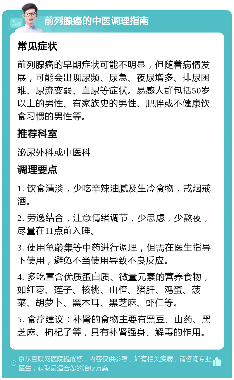 前列腺癌的中医调理指南 常见症状 前列腺癌的早期症状可能不明显，但随着病情发展，可能会出现尿频、尿急、夜尿增多、排尿困难、尿流变弱、血尿等症状。易感人群包括50岁以上的男性、有家族史的男性、肥胖或不健康饮食习惯的男性等。 推荐科室 泌尿外科或中医科 调理要点 1. 饮食清淡，少吃辛辣油腻及生冷食物，戒烟戒酒。 2. 劳逸结合，注意情绪调节，少思虑，少熬夜，尽量在11点前入睡。 3. 使用龟龄集等中药进行调理，但需在医生指导下使用，避免不当使用导致不良反应。 4. 多吃富含优质蛋白质、微量元素的营养食物，如红枣、莲子、核桃、山楂、猪肝、鸡蛋、菠菜、胡萝卜、黑木耳、黑芝麻、虾仁等。 5. 食疗建议：补肾的食物主要有黑豆、山药、黑芝麻、枸杞子等，具有补肾强身、解毒的作用。