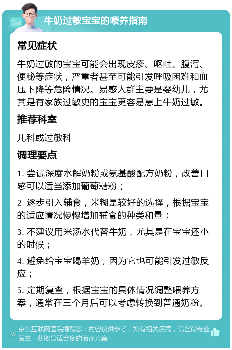 牛奶过敏宝宝的喂养指南 常见症状 牛奶过敏的宝宝可能会出现皮疹、呕吐、腹泻、便秘等症状，严重者甚至可能引发呼吸困难和血压下降等危险情况。易感人群主要是婴幼儿，尤其是有家族过敏史的宝宝更容易患上牛奶过敏。 推荐科室 儿科或过敏科 调理要点 1. 尝试深度水解奶粉或氨基酸配方奶粉，改善口感可以适当添加葡萄糖粉； 2. 逐步引入辅食，米糊是较好的选择，根据宝宝的适应情况慢慢增加辅食的种类和量； 3. 不建议用米汤水代替牛奶，尤其是在宝宝还小的时候； 4. 避免给宝宝喝羊奶，因为它也可能引发过敏反应； 5. 定期复查，根据宝宝的具体情况调整喂养方案，通常在三个月后可以考虑转换到普通奶粉。