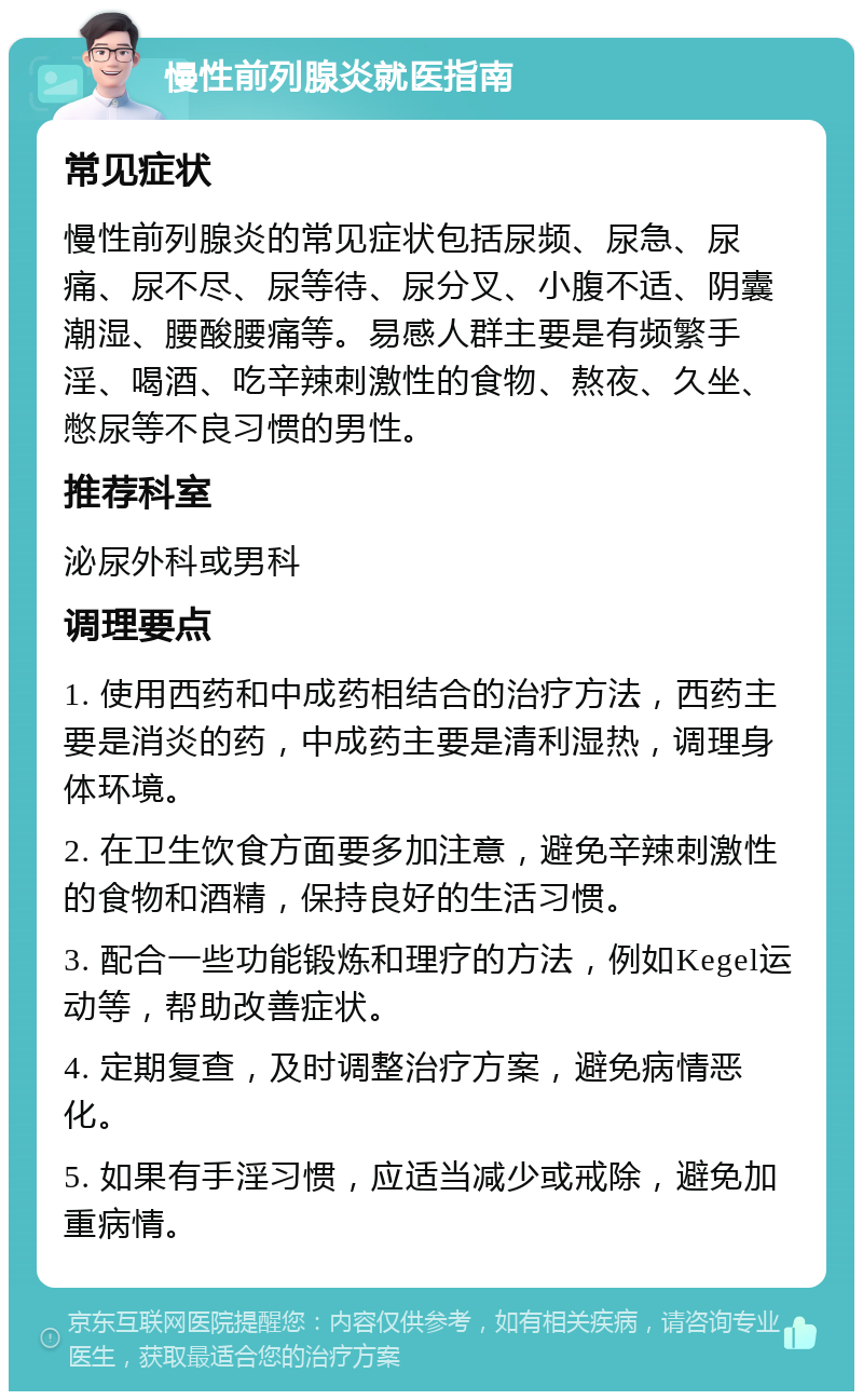 慢性前列腺炎就医指南 常见症状 慢性前列腺炎的常见症状包括尿频、尿急、尿痛、尿不尽、尿等待、尿分叉、小腹不适、阴囊潮湿、腰酸腰痛等。易感人群主要是有频繁手淫、喝酒、吃辛辣刺激性的食物、熬夜、久坐、憋尿等不良习惯的男性。 推荐科室 泌尿外科或男科 调理要点 1. 使用西药和中成药相结合的治疗方法，西药主要是消炎的药，中成药主要是清利湿热，调理身体环境。 2. 在卫生饮食方面要多加注意，避免辛辣刺激性的食物和酒精，保持良好的生活习惯。 3. 配合一些功能锻炼和理疗的方法，例如Kegel运动等，帮助改善症状。 4. 定期复查，及时调整治疗方案，避免病情恶化。 5. 如果有手淫习惯，应适当减少或戒除，避免加重病情。