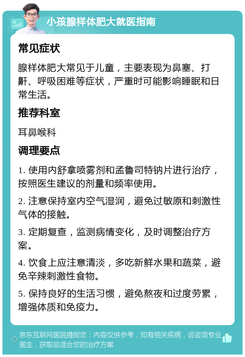 小孩腺样体肥大就医指南 常见症状 腺样体肥大常见于儿童，主要表现为鼻塞、打鼾、呼吸困难等症状，严重时可能影响睡眠和日常生活。 推荐科室 耳鼻喉科 调理要点 1. 使用内舒拿喷雾剂和孟鲁司特钠片进行治疗，按照医生建议的剂量和频率使用。 2. 注意保持室内空气湿润，避免过敏原和刺激性气体的接触。 3. 定期复查，监测病情变化，及时调整治疗方案。 4. 饮食上应注意清淡，多吃新鲜水果和蔬菜，避免辛辣刺激性食物。 5. 保持良好的生活习惯，避免熬夜和过度劳累，增强体质和免疫力。