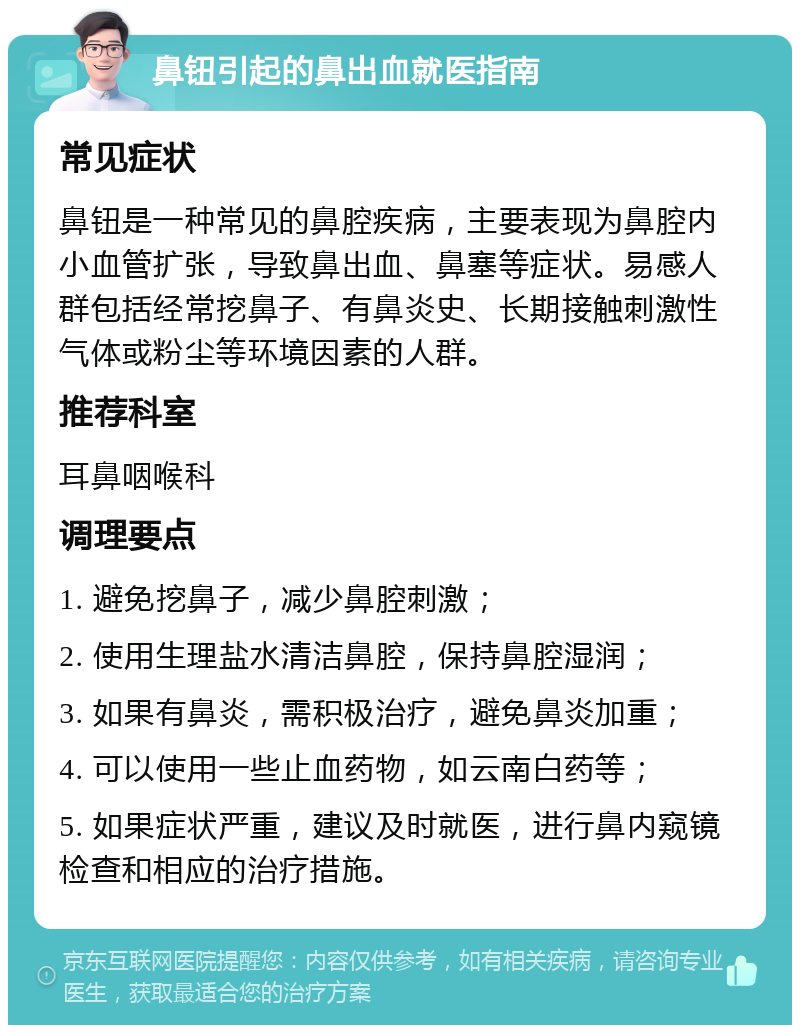 鼻钮引起的鼻出血就医指南 常见症状 鼻钮是一种常见的鼻腔疾病，主要表现为鼻腔内小血管扩张，导致鼻出血、鼻塞等症状。易感人群包括经常挖鼻子、有鼻炎史、长期接触刺激性气体或粉尘等环境因素的人群。 推荐科室 耳鼻咽喉科 调理要点 1. 避免挖鼻子，减少鼻腔刺激； 2. 使用生理盐水清洁鼻腔，保持鼻腔湿润； 3. 如果有鼻炎，需积极治疗，避免鼻炎加重； 4. 可以使用一些止血药物，如云南白药等； 5. 如果症状严重，建议及时就医，进行鼻内窥镜检查和相应的治疗措施。