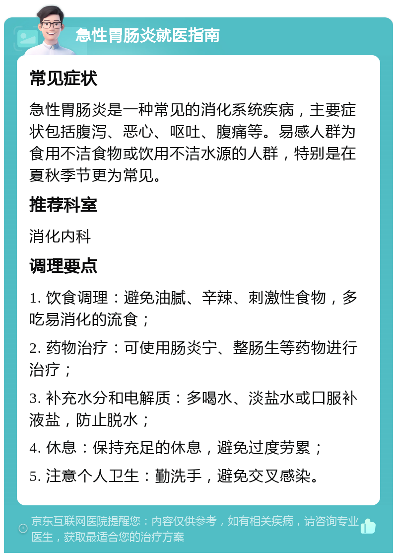 急性胃肠炎就医指南 常见症状 急性胃肠炎是一种常见的消化系统疾病，主要症状包括腹泻、恶心、呕吐、腹痛等。易感人群为食用不洁食物或饮用不洁水源的人群，特别是在夏秋季节更为常见。 推荐科室 消化内科 调理要点 1. 饮食调理：避免油腻、辛辣、刺激性食物，多吃易消化的流食； 2. 药物治疗：可使用肠炎宁、整肠生等药物进行治疗； 3. 补充水分和电解质：多喝水、淡盐水或口服补液盐，防止脱水； 4. 休息：保持充足的休息，避免过度劳累； 5. 注意个人卫生：勤洗手，避免交叉感染。