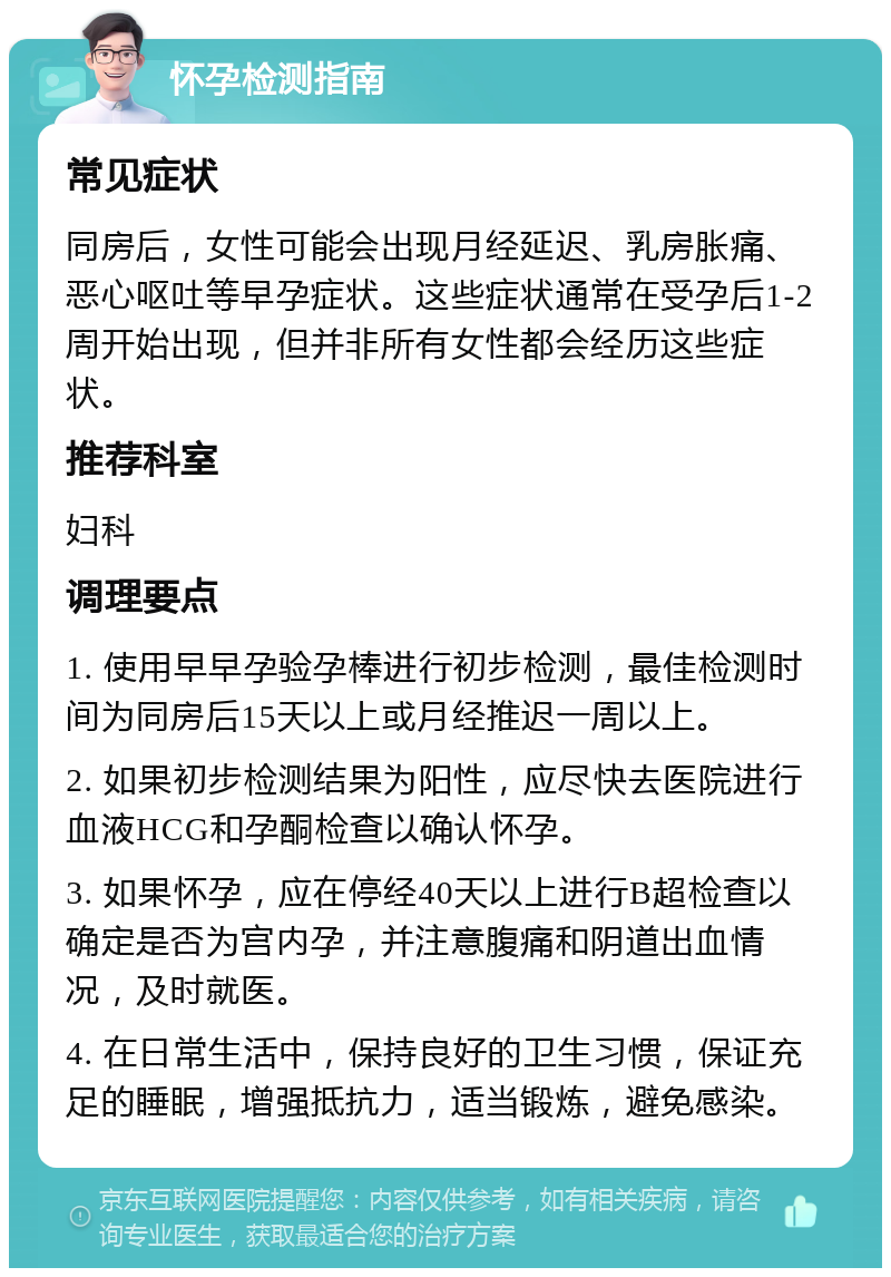 怀孕检测指南 常见症状 同房后，女性可能会出现月经延迟、乳房胀痛、恶心呕吐等早孕症状。这些症状通常在受孕后1-2周开始出现，但并非所有女性都会经历这些症状。 推荐科室 妇科 调理要点 1. 使用早早孕验孕棒进行初步检测，最佳检测时间为同房后15天以上或月经推迟一周以上。 2. 如果初步检测结果为阳性，应尽快去医院进行血液HCG和孕酮检查以确认怀孕。 3. 如果怀孕，应在停经40天以上进行B超检查以确定是否为宫内孕，并注意腹痛和阴道出血情况，及时就医。 4. 在日常生活中，保持良好的卫生习惯，保证充足的睡眠，增强抵抗力，适当锻炼，避免感染。