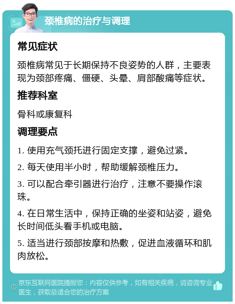 颈椎病的治疗与调理 常见症状 颈椎病常见于长期保持不良姿势的人群，主要表现为颈部疼痛、僵硬、头晕、肩部酸痛等症状。 推荐科室 骨科或康复科 调理要点 1. 使用充气颈托进行固定支撑，避免过紧。 2. 每天使用半小时，帮助缓解颈椎压力。 3. 可以配合牵引器进行治疗，注意不要操作滚珠。 4. 在日常生活中，保持正确的坐姿和站姿，避免长时间低头看手机或电脑。 5. 适当进行颈部按摩和热敷，促进血液循环和肌肉放松。