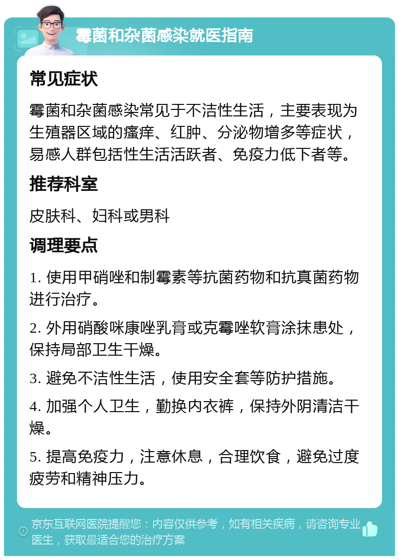 霉菌和杂菌感染就医指南 常见症状 霉菌和杂菌感染常见于不洁性生活，主要表现为生殖器区域的瘙痒、红肿、分泌物增多等症状，易感人群包括性生活活跃者、免疫力低下者等。 推荐科室 皮肤科、妇科或男科 调理要点 1. 使用甲硝唑和制霉素等抗菌药物和抗真菌药物进行治疗。 2. 外用硝酸咪康唑乳膏或克霉唑软膏涂抹患处，保持局部卫生干燥。 3. 避免不洁性生活，使用安全套等防护措施。 4. 加强个人卫生，勤换内衣裤，保持外阴清洁干燥。 5. 提高免疫力，注意休息，合理饮食，避免过度疲劳和精神压力。