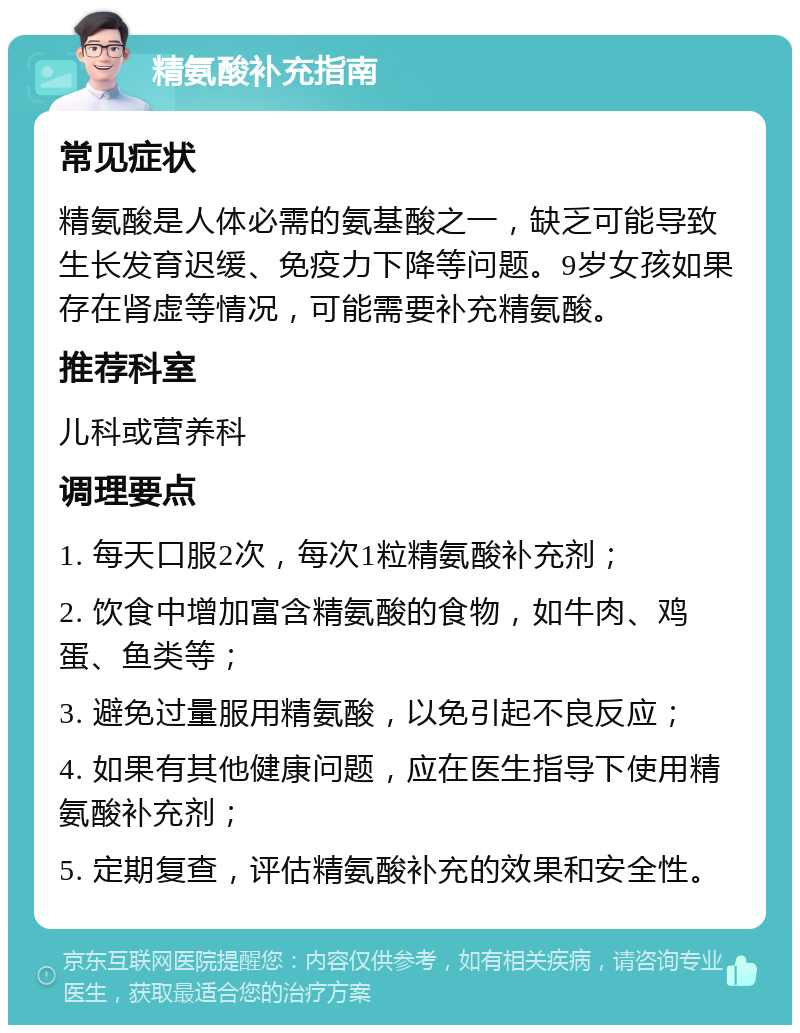 精氨酸补充指南 常见症状 精氨酸是人体必需的氨基酸之一，缺乏可能导致生长发育迟缓、免疫力下降等问题。9岁女孩如果存在肾虚等情况，可能需要补充精氨酸。 推荐科室 儿科或营养科 调理要点 1. 每天口服2次，每次1粒精氨酸补充剂； 2. 饮食中增加富含精氨酸的食物，如牛肉、鸡蛋、鱼类等； 3. 避免过量服用精氨酸，以免引起不良反应； 4. 如果有其他健康问题，应在医生指导下使用精氨酸补充剂； 5. 定期复查，评估精氨酸补充的效果和安全性。