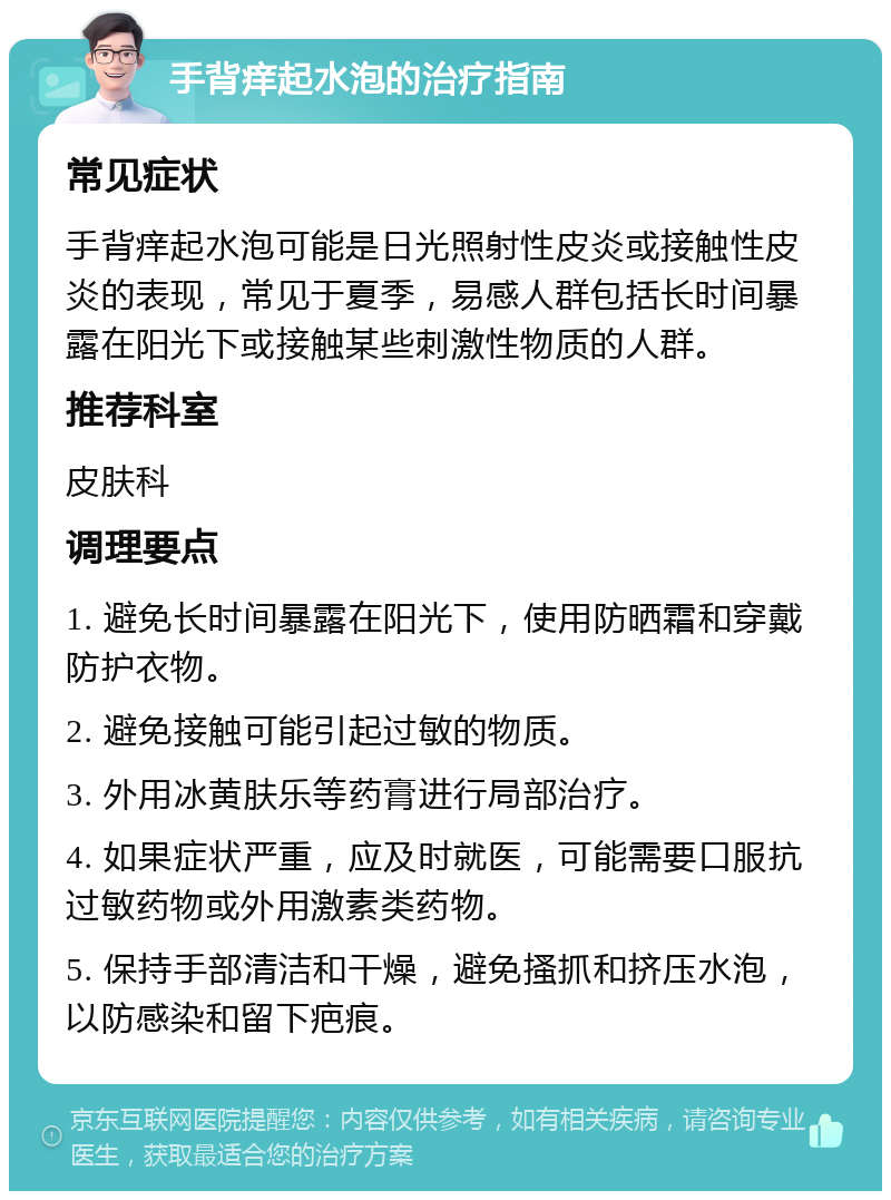 手背痒起水泡的治疗指南 常见症状 手背痒起水泡可能是日光照射性皮炎或接触性皮炎的表现，常见于夏季，易感人群包括长时间暴露在阳光下或接触某些刺激性物质的人群。 推荐科室 皮肤科 调理要点 1. 避免长时间暴露在阳光下，使用防晒霜和穿戴防护衣物。 2. 避免接触可能引起过敏的物质。 3. 外用冰黄肤乐等药膏进行局部治疗。 4. 如果症状严重，应及时就医，可能需要口服抗过敏药物或外用激素类药物。 5. 保持手部清洁和干燥，避免搔抓和挤压水泡，以防感染和留下疤痕。