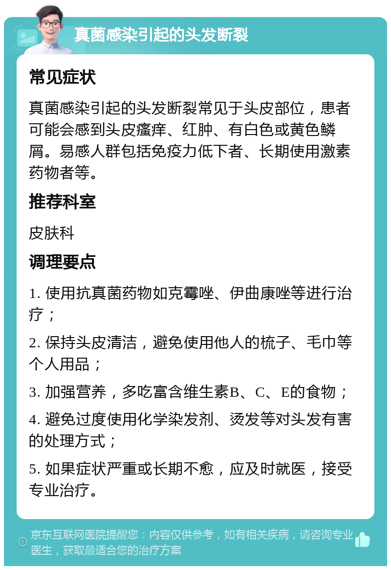 真菌感染引起的头发断裂 常见症状 真菌感染引起的头发断裂常见于头皮部位，患者可能会感到头皮瘙痒、红肿、有白色或黄色鳞屑。易感人群包括免疫力低下者、长期使用激素药物者等。 推荐科室 皮肤科 调理要点 1. 使用抗真菌药物如克霉唑、伊曲康唑等进行治疗； 2. 保持头皮清洁，避免使用他人的梳子、毛巾等个人用品； 3. 加强营养，多吃富含维生素B、C、E的食物； 4. 避免过度使用化学染发剂、烫发等对头发有害的处理方式； 5. 如果症状严重或长期不愈，应及时就医，接受专业治疗。