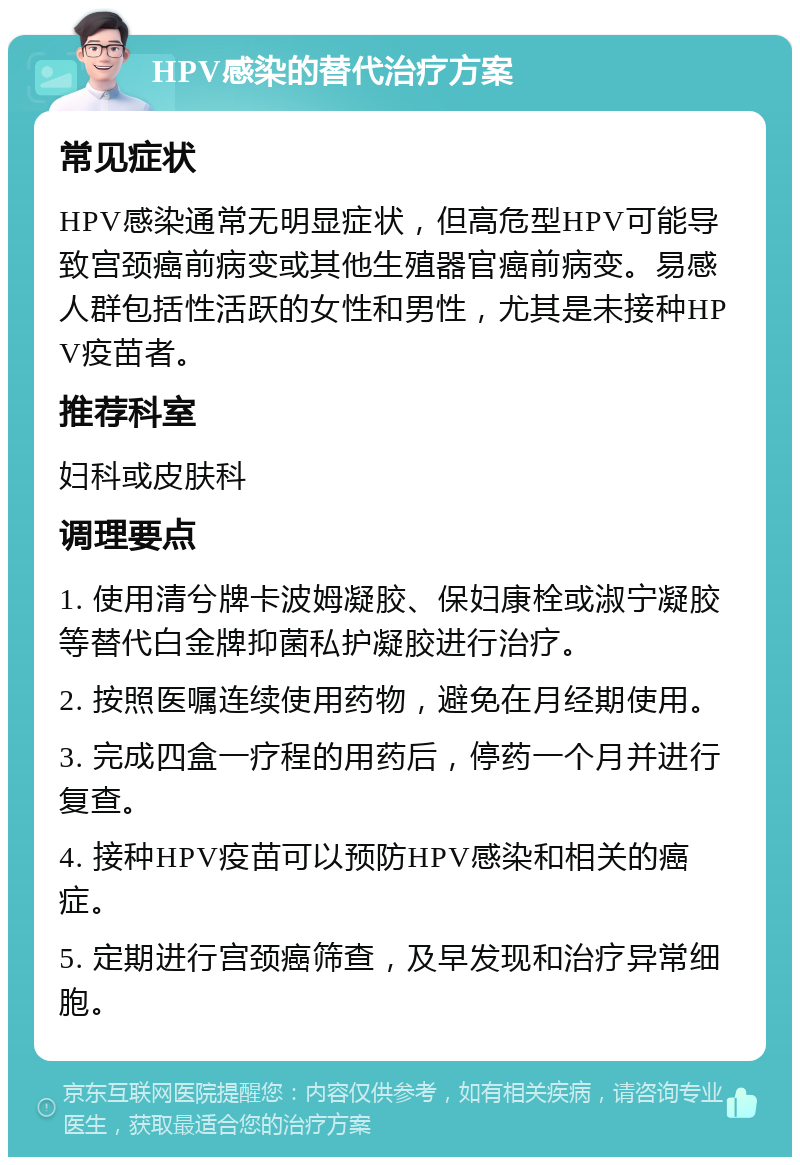 HPV感染的替代治疗方案 常见症状 HPV感染通常无明显症状，但高危型HPV可能导致宫颈癌前病变或其他生殖器官癌前病变。易感人群包括性活跃的女性和男性，尤其是未接种HPV疫苗者。 推荐科室 妇科或皮肤科 调理要点 1. 使用清兮牌卡波姆凝胶、保妇康栓或淑宁凝胶等替代白金牌抑菌私护凝胶进行治疗。 2. 按照医嘱连续使用药物，避免在月经期使用。 3. 完成四盒一疗程的用药后，停药一个月并进行复查。 4. 接种HPV疫苗可以预防HPV感染和相关的癌症。 5. 定期进行宫颈癌筛查，及早发现和治疗异常细胞。