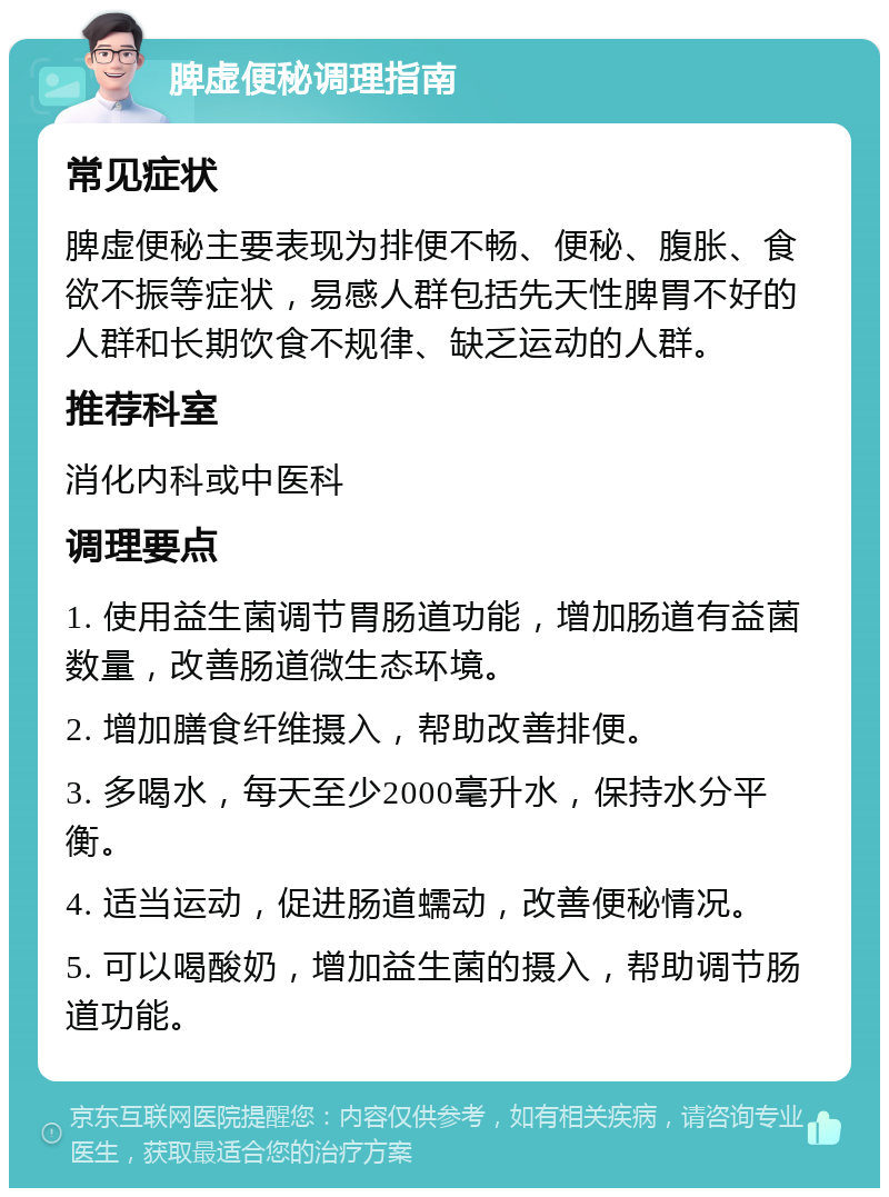 脾虚便秘调理指南 常见症状 脾虚便秘主要表现为排便不畅、便秘、腹胀、食欲不振等症状，易感人群包括先天性脾胃不好的人群和长期饮食不规律、缺乏运动的人群。 推荐科室 消化内科或中医科 调理要点 1. 使用益生菌调节胃肠道功能，增加肠道有益菌数量，改善肠道微生态环境。 2. 增加膳食纤维摄入，帮助改善排便。 3. 多喝水，每天至少2000毫升水，保持水分平衡。 4. 适当运动，促进肠道蠕动，改善便秘情况。 5. 可以喝酸奶，增加益生菌的摄入，帮助调节肠道功能。