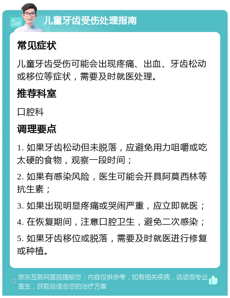 儿童牙齿受伤处理指南 常见症状 儿童牙齿受伤可能会出现疼痛、出血、牙齿松动或移位等症状，需要及时就医处理。 推荐科室 口腔科 调理要点 1. 如果牙齿松动但未脱落，应避免用力咀嚼或吃太硬的食物，观察一段时间； 2. 如果有感染风险，医生可能会开具阿莫西林等抗生素； 3. 如果出现明显疼痛或哭闹严重，应立即就医； 4. 在恢复期间，注意口腔卫生，避免二次感染； 5. 如果牙齿移位或脱落，需要及时就医进行修复或种植。