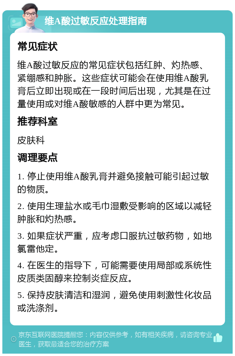 维A酸过敏反应处理指南 常见症状 维A酸过敏反应的常见症状包括红肿、灼热感、紧绷感和肿胀。这些症状可能会在使用维A酸乳膏后立即出现或在一段时间后出现，尤其是在过量使用或对维A酸敏感的人群中更为常见。 推荐科室 皮肤科 调理要点 1. 停止使用维A酸乳膏并避免接触可能引起过敏的物质。 2. 使用生理盐水或毛巾湿敷受影响的区域以减轻肿胀和灼热感。 3. 如果症状严重，应考虑口服抗过敏药物，如地氯雷他定。 4. 在医生的指导下，可能需要使用局部或系统性皮质类固醇来控制炎症反应。 5. 保持皮肤清洁和湿润，避免使用刺激性化妆品或洗涤剂。