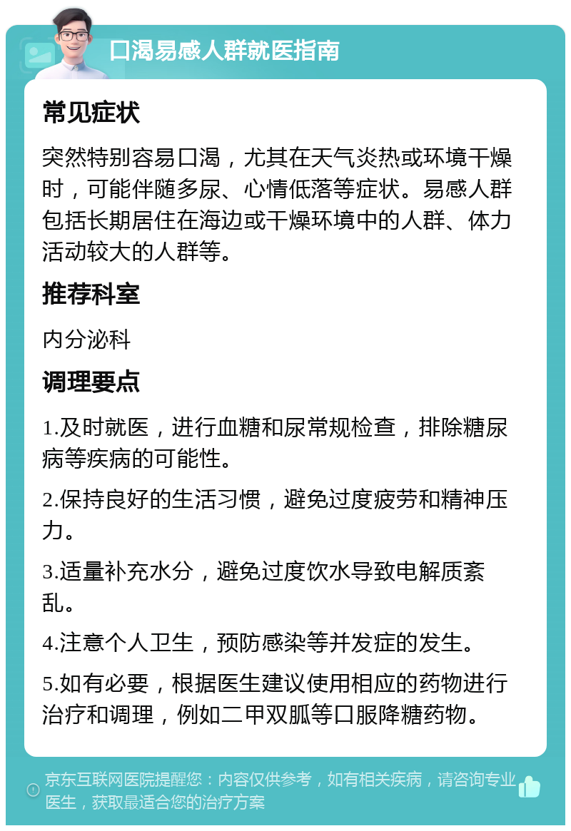 口渴易感人群就医指南 常见症状 突然特别容易口渴，尤其在天气炎热或环境干燥时，可能伴随多尿、心情低落等症状。易感人群包括长期居住在海边或干燥环境中的人群、体力活动较大的人群等。 推荐科室 内分泌科 调理要点 1.及时就医，进行血糖和尿常规检查，排除糖尿病等疾病的可能性。 2.保持良好的生活习惯，避免过度疲劳和精神压力。 3.适量补充水分，避免过度饮水导致电解质紊乱。 4.注意个人卫生，预防感染等并发症的发生。 5.如有必要，根据医生建议使用相应的药物进行治疗和调理，例如二甲双胍等口服降糖药物。