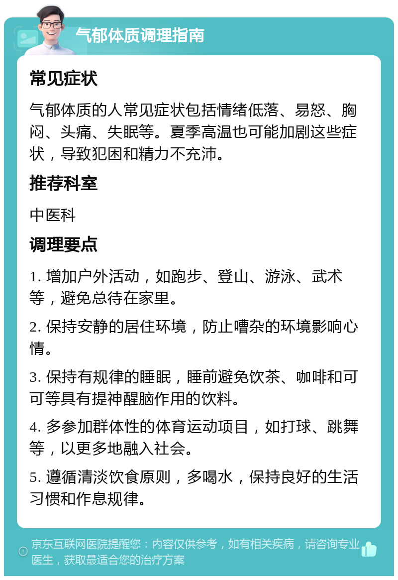 气郁体质调理指南 常见症状 气郁体质的人常见症状包括情绪低落、易怒、胸闷、头痛、失眠等。夏季高温也可能加剧这些症状，导致犯困和精力不充沛。 推荐科室 中医科 调理要点 1. 增加户外活动，如跑步、登山、游泳、武术等，避免总待在家里。 2. 保持安静的居住环境，防止嘈杂的环境影响心情。 3. 保持有规律的睡眠，睡前避免饮茶、咖啡和可可等具有提神醒脑作用的饮料。 4. 多参加群体性的体育运动项目，如打球、跳舞等，以更多地融入社会。 5. 遵循清淡饮食原则，多喝水，保持良好的生活习惯和作息规律。