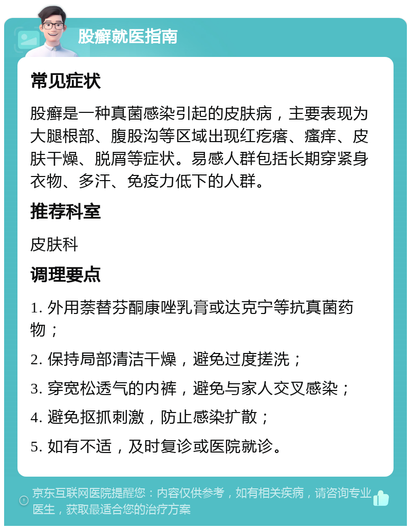 股癣就医指南 常见症状 股癣是一种真菌感染引起的皮肤病，主要表现为大腿根部、腹股沟等区域出现红疙瘩、瘙痒、皮肤干燥、脱屑等症状。易感人群包括长期穿紧身衣物、多汗、免疫力低下的人群。 推荐科室 皮肤科 调理要点 1. 外用萘替芬酮康唑乳膏或达克宁等抗真菌药物； 2. 保持局部清洁干燥，避免过度搓洗； 3. 穿宽松透气的内裤，避免与家人交叉感染； 4. 避免抠抓刺激，防止感染扩散； 5. 如有不适，及时复诊或医院就诊。