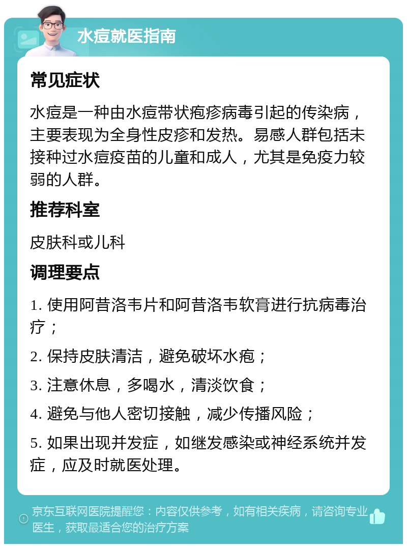 水痘就医指南 常见症状 水痘是一种由水痘带状疱疹病毒引起的传染病，主要表现为全身性皮疹和发热。易感人群包括未接种过水痘疫苗的儿童和成人，尤其是免疫力较弱的人群。 推荐科室 皮肤科或儿科 调理要点 1. 使用阿昔洛韦片和阿昔洛韦软膏进行抗病毒治疗； 2. 保持皮肤清洁，避免破坏水疱； 3. 注意休息，多喝水，清淡饮食； 4. 避免与他人密切接触，减少传播风险； 5. 如果出现并发症，如继发感染或神经系统并发症，应及时就医处理。