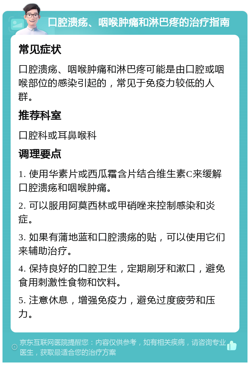 口腔溃疡、咽喉肿痛和淋巴疼的治疗指南 常见症状 口腔溃疡、咽喉肿痛和淋巴疼可能是由口腔或咽喉部位的感染引起的，常见于免疫力较低的人群。 推荐科室 口腔科或耳鼻喉科 调理要点 1. 使用华素片或西瓜霜含片结合维生素C来缓解口腔溃疡和咽喉肿痛。 2. 可以服用阿莫西林或甲硝唑来控制感染和炎症。 3. 如果有蒲地蓝和口腔溃疡的贴，可以使用它们来辅助治疗。 4. 保持良好的口腔卫生，定期刷牙和漱口，避免食用刺激性食物和饮料。 5. 注意休息，增强免疫力，避免过度疲劳和压力。