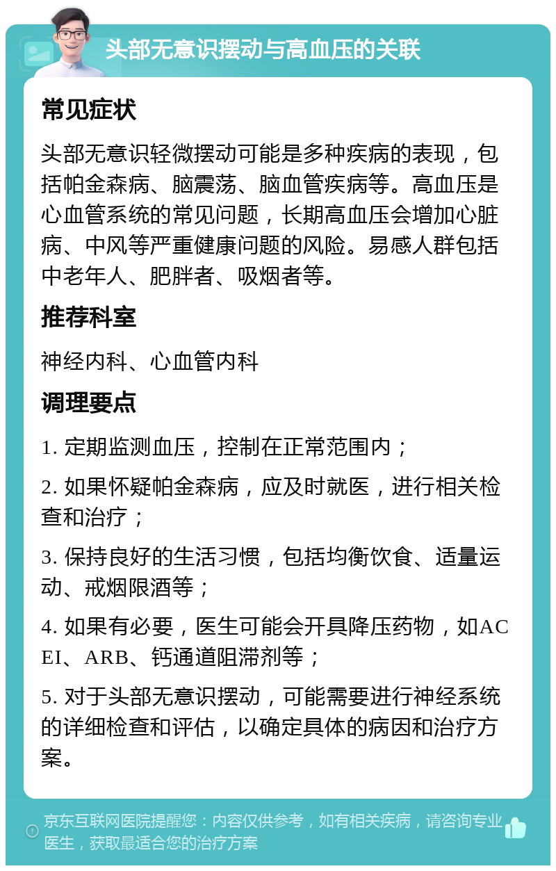 头部无意识摆动与高血压的关联 常见症状 头部无意识轻微摆动可能是多种疾病的表现，包括帕金森病、脑震荡、脑血管疾病等。高血压是心血管系统的常见问题，长期高血压会增加心脏病、中风等严重健康问题的风险。易感人群包括中老年人、肥胖者、吸烟者等。 推荐科室 神经内科、心血管内科 调理要点 1. 定期监测血压，控制在正常范围内； 2. 如果怀疑帕金森病，应及时就医，进行相关检查和治疗； 3. 保持良好的生活习惯，包括均衡饮食、适量运动、戒烟限酒等； 4. 如果有必要，医生可能会开具降压药物，如ACEI、ARB、钙通道阻滞剂等； 5. 对于头部无意识摆动，可能需要进行神经系统的详细检查和评估，以确定具体的病因和治疗方案。