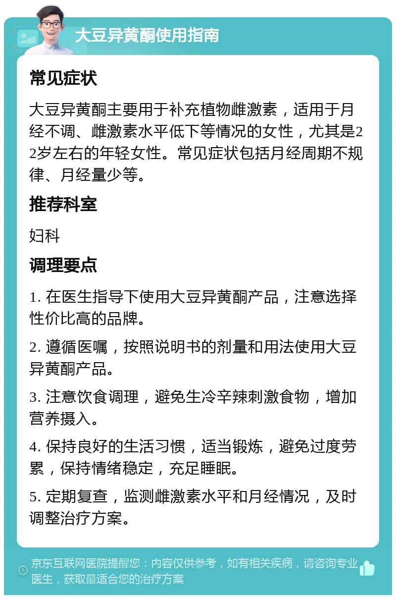 大豆异黄酮使用指南 常见症状 大豆异黄酮主要用于补充植物雌激素，适用于月经不调、雌激素水平低下等情况的女性，尤其是22岁左右的年轻女性。常见症状包括月经周期不规律、月经量少等。 推荐科室 妇科 调理要点 1. 在医生指导下使用大豆异黄酮产品，注意选择性价比高的品牌。 2. 遵循医嘱，按照说明书的剂量和用法使用大豆异黄酮产品。 3. 注意饮食调理，避免生冷辛辣刺激食物，增加营养摄入。 4. 保持良好的生活习惯，适当锻炼，避免过度劳累，保持情绪稳定，充足睡眠。 5. 定期复查，监测雌激素水平和月经情况，及时调整治疗方案。