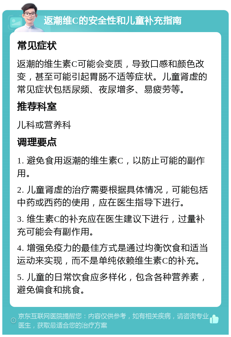 返潮维C的安全性和儿童补充指南 常见症状 返潮的维生素C可能会变质，导致口感和颜色改变，甚至可能引起胃肠不适等症状。儿童肾虚的常见症状包括尿频、夜尿增多、易疲劳等。 推荐科室 儿科或营养科 调理要点 1. 避免食用返潮的维生素C，以防止可能的副作用。 2. 儿童肾虚的治疗需要根据具体情况，可能包括中药或西药的使用，应在医生指导下进行。 3. 维生素C的补充应在医生建议下进行，过量补充可能会有副作用。 4. 增强免疫力的最佳方式是通过均衡饮食和适当运动来实现，而不是单纯依赖维生素C的补充。 5. 儿童的日常饮食应多样化，包含各种营养素，避免偏食和挑食。