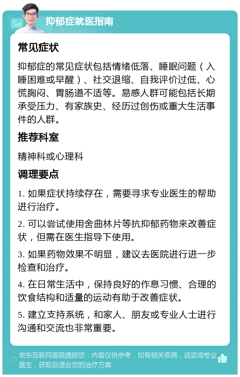 抑郁症就医指南 常见症状 抑郁症的常见症状包括情绪低落、睡眠问题（入睡困难或早醒）、社交退缩、自我评价过低、心慌胸闷、胃肠道不适等。易感人群可能包括长期承受压力、有家族史、经历过创伤或重大生活事件的人群。 推荐科室 精神科或心理科 调理要点 1. 如果症状持续存在，需要寻求专业医生的帮助进行治疗。 2. 可以尝试使用舍曲林片等抗抑郁药物来改善症状，但需在医生指导下使用。 3. 如果药物效果不明显，建议去医院进行进一步检查和治疗。 4. 在日常生活中，保持良好的作息习惯、合理的饮食结构和适量的运动有助于改善症状。 5. 建立支持系统，和家人、朋友或专业人士进行沟通和交流也非常重要。