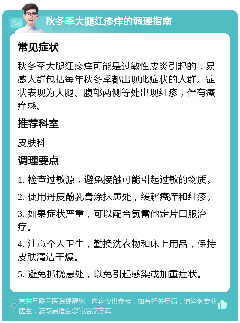 秋冬季大腿红疹痒的调理指南 常见症状 秋冬季大腿红疹痒可能是过敏性皮炎引起的，易感人群包括每年秋冬季都出现此症状的人群。症状表现为大腿、腹部两侧等处出现红疹，伴有瘙痒感。 推荐科室 皮肤科 调理要点 1. 检查过敏源，避免接触可能引起过敏的物质。 2. 使用丹皮酚乳膏涂抹患处，缓解瘙痒和红疹。 3. 如果症状严重，可以配合氯雷他定片口服治疗。 4. 注意个人卫生，勤换洗衣物和床上用品，保持皮肤清洁干燥。 5. 避免抓挠患处，以免引起感染或加重症状。