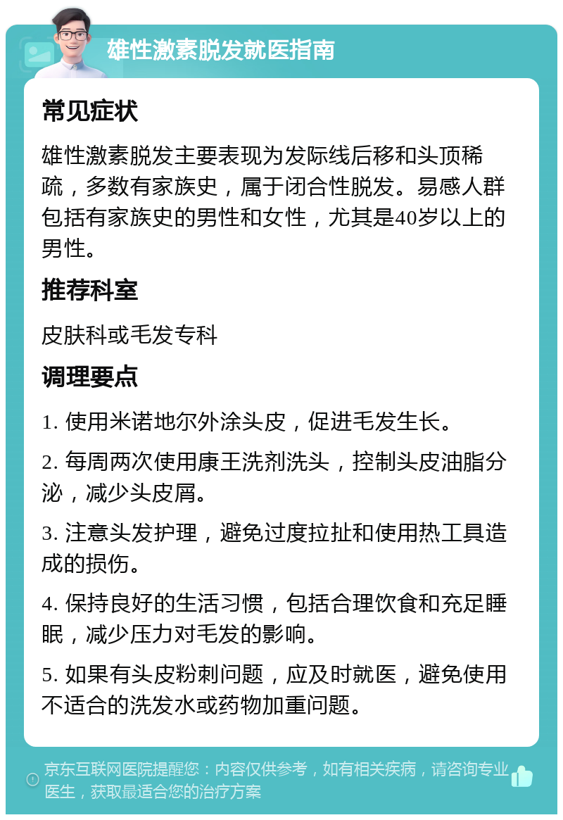 雄性激素脱发就医指南 常见症状 雄性激素脱发主要表现为发际线后移和头顶稀疏，多数有家族史，属于闭合性脱发。易感人群包括有家族史的男性和女性，尤其是40岁以上的男性。 推荐科室 皮肤科或毛发专科 调理要点 1. 使用米诺地尔外涂头皮，促进毛发生长。 2. 每周两次使用康王洗剂洗头，控制头皮油脂分泌，减少头皮屑。 3. 注意头发护理，避免过度拉扯和使用热工具造成的损伤。 4. 保持良好的生活习惯，包括合理饮食和充足睡眠，减少压力对毛发的影响。 5. 如果有头皮粉刺问题，应及时就医，避免使用不适合的洗发水或药物加重问题。