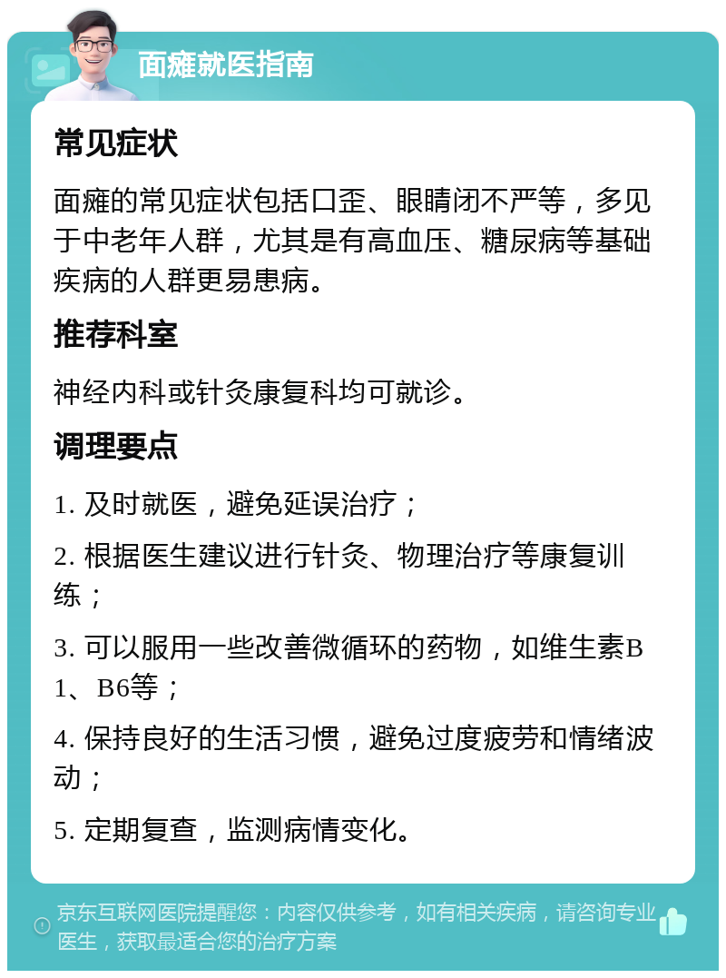 面瘫就医指南 常见症状 面瘫的常见症状包括口歪、眼睛闭不严等，多见于中老年人群，尤其是有高血压、糖尿病等基础疾病的人群更易患病。 推荐科室 神经内科或针灸康复科均可就诊。 调理要点 1. 及时就医，避免延误治疗； 2. 根据医生建议进行针灸、物理治疗等康复训练； 3. 可以服用一些改善微循环的药物，如维生素B1、B6等； 4. 保持良好的生活习惯，避免过度疲劳和情绪波动； 5. 定期复查，监测病情变化。