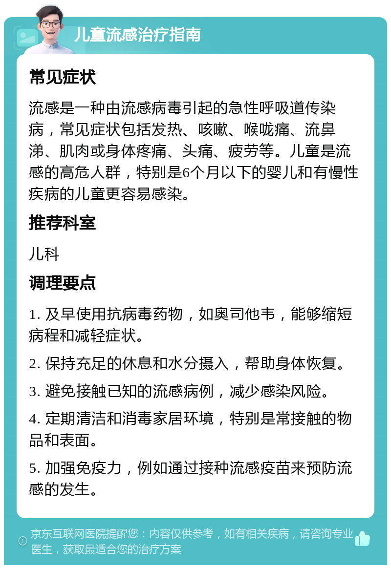 儿童流感治疗指南 常见症状 流感是一种由流感病毒引起的急性呼吸道传染病，常见症状包括发热、咳嗽、喉咙痛、流鼻涕、肌肉或身体疼痛、头痛、疲劳等。儿童是流感的高危人群，特别是6个月以下的婴儿和有慢性疾病的儿童更容易感染。 推荐科室 儿科 调理要点 1. 及早使用抗病毒药物，如奥司他韦，能够缩短病程和减轻症状。 2. 保持充足的休息和水分摄入，帮助身体恢复。 3. 避免接触已知的流感病例，减少感染风险。 4. 定期清洁和消毒家居环境，特别是常接触的物品和表面。 5. 加强免疫力，例如通过接种流感疫苗来预防流感的发生。