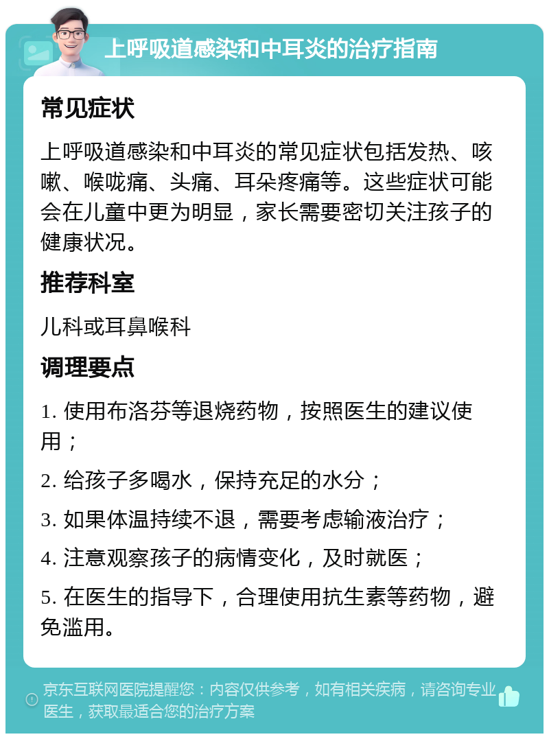 上呼吸道感染和中耳炎的治疗指南 常见症状 上呼吸道感染和中耳炎的常见症状包括发热、咳嗽、喉咙痛、头痛、耳朵疼痛等。这些症状可能会在儿童中更为明显，家长需要密切关注孩子的健康状况。 推荐科室 儿科或耳鼻喉科 调理要点 1. 使用布洛芬等退烧药物，按照医生的建议使用； 2. 给孩子多喝水，保持充足的水分； 3. 如果体温持续不退，需要考虑输液治疗； 4. 注意观察孩子的病情变化，及时就医； 5. 在医生的指导下，合理使用抗生素等药物，避免滥用。