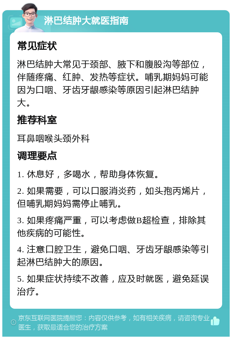 淋巴结肿大就医指南 常见症状 淋巴结肿大常见于颈部、腋下和腹股沟等部位，伴随疼痛、红肿、发热等症状。哺乳期妈妈可能因为口咽、牙齿牙龈感染等原因引起淋巴结肿大。 推荐科室 耳鼻咽喉头颈外科 调理要点 1. 休息好，多喝水，帮助身体恢复。 2. 如果需要，可以口服消炎药，如头孢丙烯片，但哺乳期妈妈需停止哺乳。 3. 如果疼痛严重，可以考虑做B超检查，排除其他疾病的可能性。 4. 注意口腔卫生，避免口咽、牙齿牙龈感染等引起淋巴结肿大的原因。 5. 如果症状持续不改善，应及时就医，避免延误治疗。