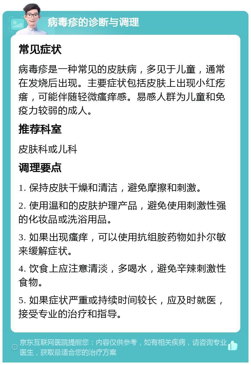 病毒疹的诊断与调理 常见症状 病毒疹是一种常见的皮肤病，多见于儿童，通常在发烧后出现。主要症状包括皮肤上出现小红疙瘩，可能伴随轻微瘙痒感。易感人群为儿童和免疫力较弱的成人。 推荐科室 皮肤科或儿科 调理要点 1. 保持皮肤干燥和清洁，避免摩擦和刺激。 2. 使用温和的皮肤护理产品，避免使用刺激性强的化妆品或洗浴用品。 3. 如果出现瘙痒，可以使用抗组胺药物如扑尔敏来缓解症状。 4. 饮食上应注意清淡，多喝水，避免辛辣刺激性食物。 5. 如果症状严重或持续时间较长，应及时就医，接受专业的治疗和指导。