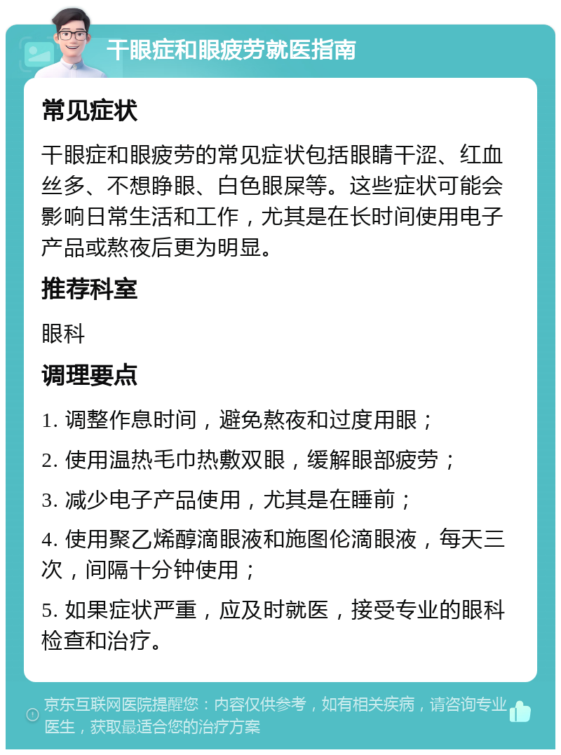 干眼症和眼疲劳就医指南 常见症状 干眼症和眼疲劳的常见症状包括眼睛干涩、红血丝多、不想睁眼、白色眼屎等。这些症状可能会影响日常生活和工作，尤其是在长时间使用电子产品或熬夜后更为明显。 推荐科室 眼科 调理要点 1. 调整作息时间，避免熬夜和过度用眼； 2. 使用温热毛巾热敷双眼，缓解眼部疲劳； 3. 减少电子产品使用，尤其是在睡前； 4. 使用聚乙烯醇滴眼液和施图伦滴眼液，每天三次，间隔十分钟使用； 5. 如果症状严重，应及时就医，接受专业的眼科检查和治疗。