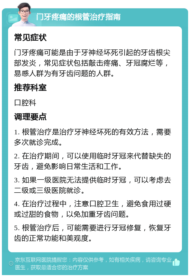 门牙疼痛的根管治疗指南 常见症状 门牙疼痛可能是由于牙神经坏死引起的牙齿根尖部发炎，常见症状包括敲击疼痛、牙冠腐烂等，易感人群为有牙齿问题的人群。 推荐科室 口腔科 调理要点 1. 根管治疗是治疗牙神经坏死的有效方法，需要多次就诊完成。 2. 在治疗期间，可以使用临时牙冠来代替缺失的牙齿，避免影响日常生活和工作。 3. 如果一级医院无法提供临时牙冠，可以考虑去二级或三级医院就诊。 4. 在治疗过程中，注意口腔卫生，避免食用过硬或过甜的食物，以免加重牙齿问题。 5. 根管治疗后，可能需要进行牙冠修复，恢复牙齿的正常功能和美观度。