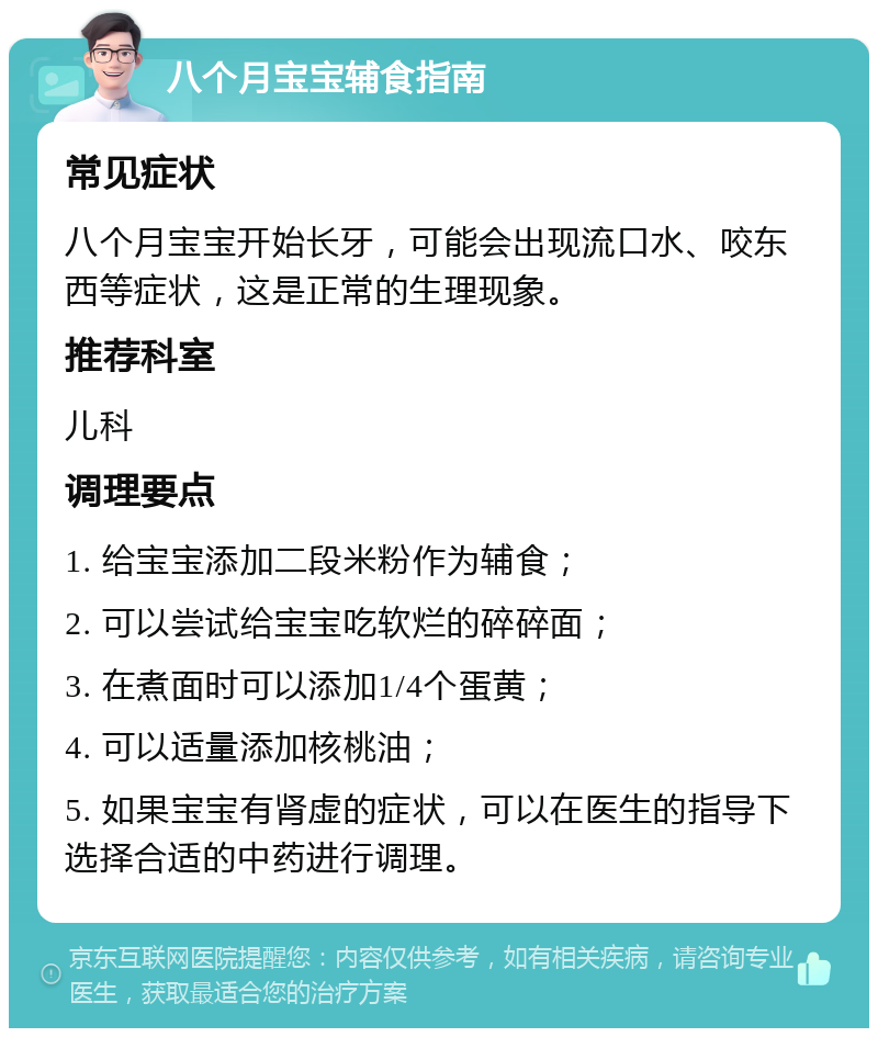 八个月宝宝辅食指南 常见症状 八个月宝宝开始长牙，可能会出现流口水、咬东西等症状，这是正常的生理现象。 推荐科室 儿科 调理要点 1. 给宝宝添加二段米粉作为辅食； 2. 可以尝试给宝宝吃软烂的碎碎面； 3. 在煮面时可以添加1/4个蛋黄； 4. 可以适量添加核桃油； 5. 如果宝宝有肾虚的症状，可以在医生的指导下选择合适的中药进行调理。