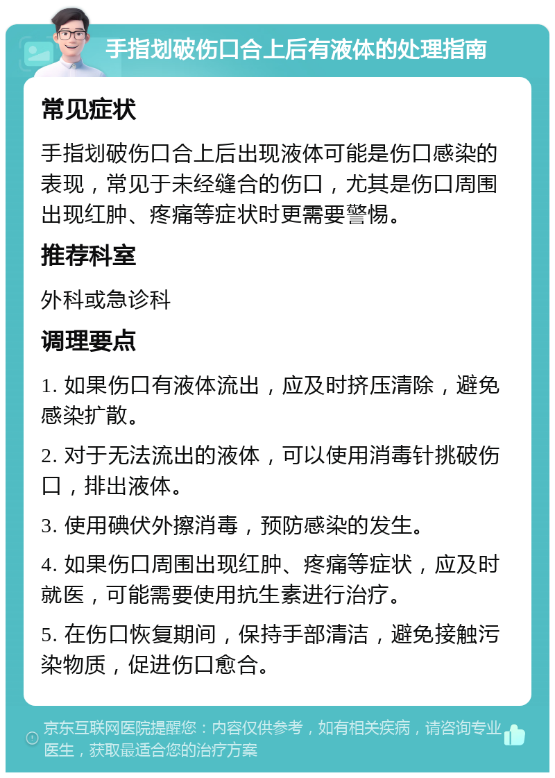 手指划破伤口合上后有液体的处理指南 常见症状 手指划破伤口合上后出现液体可能是伤口感染的表现，常见于未经缝合的伤口，尤其是伤口周围出现红肿、疼痛等症状时更需要警惕。 推荐科室 外科或急诊科 调理要点 1. 如果伤口有液体流出，应及时挤压清除，避免感染扩散。 2. 对于无法流出的液体，可以使用消毒针挑破伤口，排出液体。 3. 使用碘伏外擦消毒，预防感染的发生。 4. 如果伤口周围出现红肿、疼痛等症状，应及时就医，可能需要使用抗生素进行治疗。 5. 在伤口恢复期间，保持手部清洁，避免接触污染物质，促进伤口愈合。