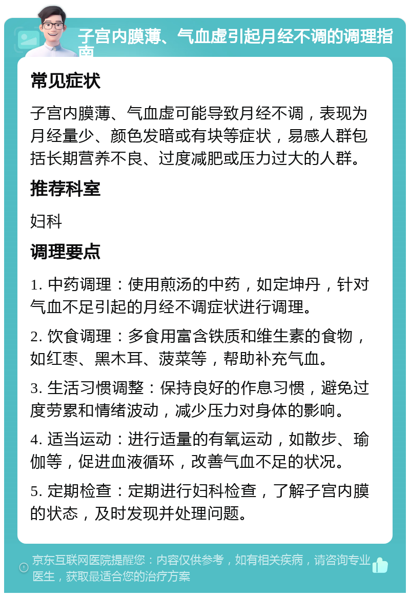 子宫内膜薄、气血虚引起月经不调的调理指南 常见症状 子宫内膜薄、气血虚可能导致月经不调，表现为月经量少、颜色发暗或有块等症状，易感人群包括长期营养不良、过度减肥或压力过大的人群。 推荐科室 妇科 调理要点 1. 中药调理：使用煎汤的中药，如定坤丹，针对气血不足引起的月经不调症状进行调理。 2. 饮食调理：多食用富含铁质和维生素的食物，如红枣、黑木耳、菠菜等，帮助补充气血。 3. 生活习惯调整：保持良好的作息习惯，避免过度劳累和情绪波动，减少压力对身体的影响。 4. 适当运动：进行适量的有氧运动，如散步、瑜伽等，促进血液循环，改善气血不足的状况。 5. 定期检查：定期进行妇科检查，了解子宫内膜的状态，及时发现并处理问题。