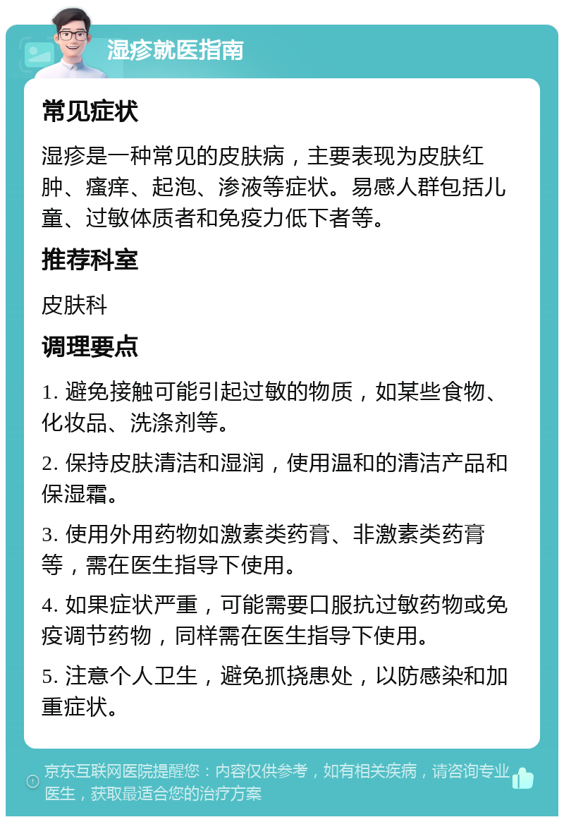 湿疹就医指南 常见症状 湿疹是一种常见的皮肤病，主要表现为皮肤红肿、瘙痒、起泡、渗液等症状。易感人群包括儿童、过敏体质者和免疫力低下者等。 推荐科室 皮肤科 调理要点 1. 避免接触可能引起过敏的物质，如某些食物、化妆品、洗涤剂等。 2. 保持皮肤清洁和湿润，使用温和的清洁产品和保湿霜。 3. 使用外用药物如激素类药膏、非激素类药膏等，需在医生指导下使用。 4. 如果症状严重，可能需要口服抗过敏药物或免疫调节药物，同样需在医生指导下使用。 5. 注意个人卫生，避免抓挠患处，以防感染和加重症状。