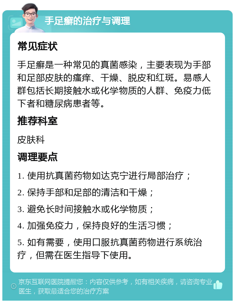 手足癣的治疗与调理 常见症状 手足癣是一种常见的真菌感染，主要表现为手部和足部皮肤的瘙痒、干燥、脱皮和红斑。易感人群包括长期接触水或化学物质的人群、免疫力低下者和糖尿病患者等。 推荐科室 皮肤科 调理要点 1. 使用抗真菌药物如达克宁进行局部治疗； 2. 保持手部和足部的清洁和干燥； 3. 避免长时间接触水或化学物质； 4. 加强免疫力，保持良好的生活习惯； 5. 如有需要，使用口服抗真菌药物进行系统治疗，但需在医生指导下使用。