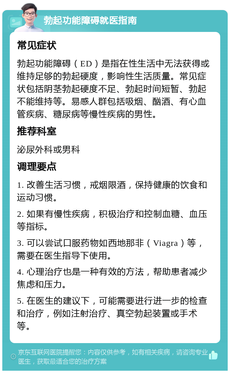 勃起功能障碍就医指南 常见症状 勃起功能障碍（ED）是指在性生活中无法获得或维持足够的勃起硬度，影响性生活质量。常见症状包括阴茎勃起硬度不足、勃起时间短暂、勃起不能维持等。易感人群包括吸烟、酗酒、有心血管疾病、糖尿病等慢性疾病的男性。 推荐科室 泌尿外科或男科 调理要点 1. 改善生活习惯，戒烟限酒，保持健康的饮食和运动习惯。 2. 如果有慢性疾病，积极治疗和控制血糖、血压等指标。 3. 可以尝试口服药物如西地那非（Viagra）等，需要在医生指导下使用。 4. 心理治疗也是一种有效的方法，帮助患者减少焦虑和压力。 5. 在医生的建议下，可能需要进行进一步的检查和治疗，例如注射治疗、真空勃起装置或手术等。