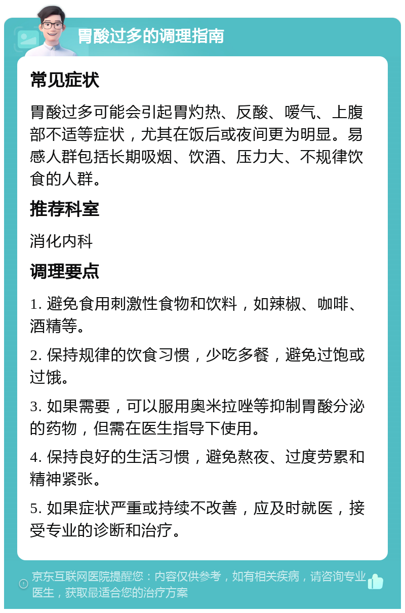 胃酸过多的调理指南 常见症状 胃酸过多可能会引起胃灼热、反酸、嗳气、上腹部不适等症状，尤其在饭后或夜间更为明显。易感人群包括长期吸烟、饮酒、压力大、不规律饮食的人群。 推荐科室 消化内科 调理要点 1. 避免食用刺激性食物和饮料，如辣椒、咖啡、酒精等。 2. 保持规律的饮食习惯，少吃多餐，避免过饱或过饿。 3. 如果需要，可以服用奥米拉唑等抑制胃酸分泌的药物，但需在医生指导下使用。 4. 保持良好的生活习惯，避免熬夜、过度劳累和精神紧张。 5. 如果症状严重或持续不改善，应及时就医，接受专业的诊断和治疗。