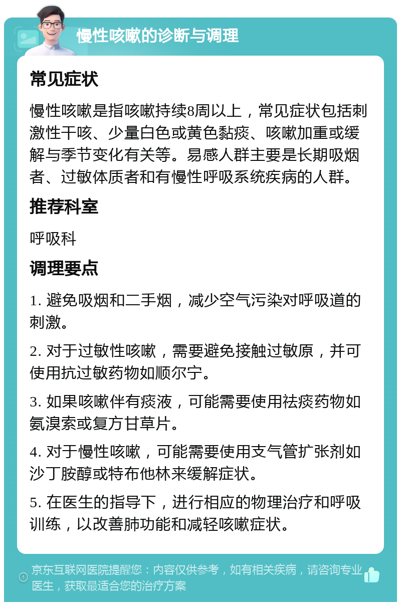 慢性咳嗽的诊断与调理 常见症状 慢性咳嗽是指咳嗽持续8周以上，常见症状包括刺激性干咳、少量白色或黄色黏痰、咳嗽加重或缓解与季节变化有关等。易感人群主要是长期吸烟者、过敏体质者和有慢性呼吸系统疾病的人群。 推荐科室 呼吸科 调理要点 1. 避免吸烟和二手烟，减少空气污染对呼吸道的刺激。 2. 对于过敏性咳嗽，需要避免接触过敏原，并可使用抗过敏药物如顺尔宁。 3. 如果咳嗽伴有痰液，可能需要使用祛痰药物如氨溴索或复方甘草片。 4. 对于慢性咳嗽，可能需要使用支气管扩张剂如沙丁胺醇或特布他林来缓解症状。 5. 在医生的指导下，进行相应的物理治疗和呼吸训练，以改善肺功能和减轻咳嗽症状。