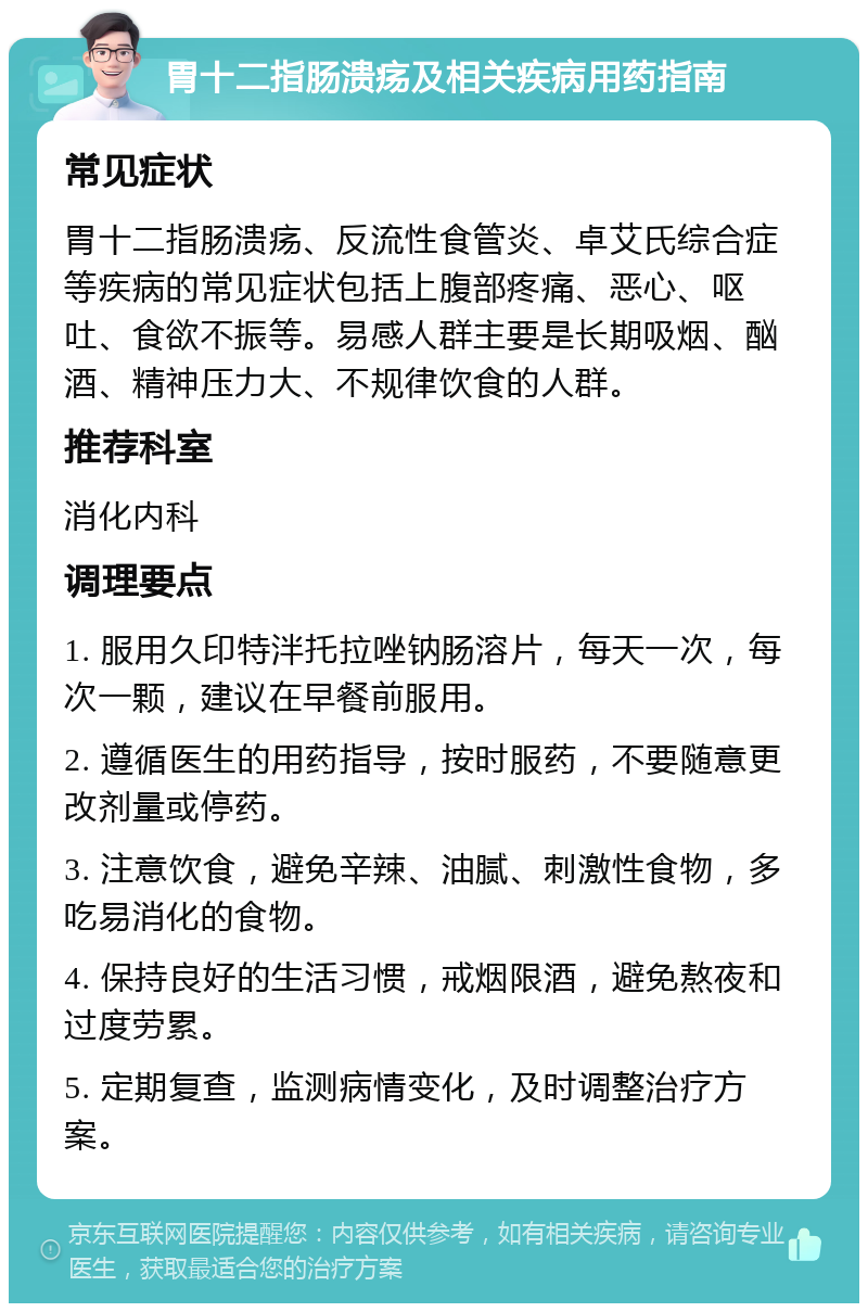 胃十二指肠溃疡及相关疾病用药指南 常见症状 胃十二指肠溃疡、反流性食管炎、卓艾氏综合症等疾病的常见症状包括上腹部疼痛、恶心、呕吐、食欲不振等。易感人群主要是长期吸烟、酗酒、精神压力大、不规律饮食的人群。 推荐科室 消化内科 调理要点 1. 服用久印特泮托拉唑钠肠溶片，每天一次，每次一颗，建议在早餐前服用。 2. 遵循医生的用药指导，按时服药，不要随意更改剂量或停药。 3. 注意饮食，避免辛辣、油腻、刺激性食物，多吃易消化的食物。 4. 保持良好的生活习惯，戒烟限酒，避免熬夜和过度劳累。 5. 定期复查，监测病情变化，及时调整治疗方案。